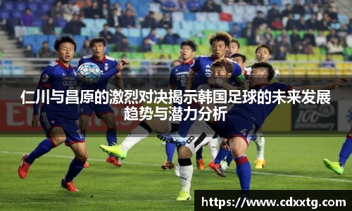 仁川与昌原的激烈对决揭示韩国足球的未来发展趋势与潜力分析